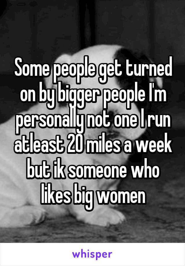 Some people get turned on by bigger people I'm personally not one I run atleast 20 miles a week but ik someone who likes big women