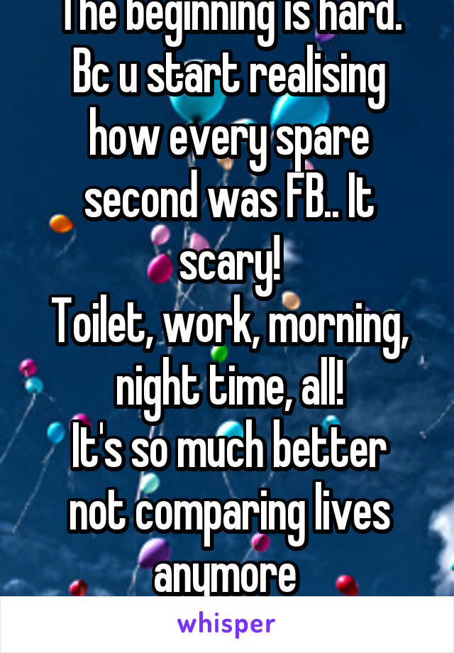 The beginning is hard.
Bc u start realising how every spare second was FB.. It scary!
Toilet, work, morning, night time, all!
It's so much better not comparing lives anymore 
