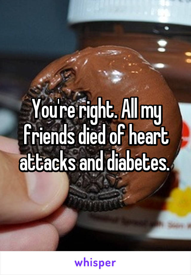 You're right. All my friends died of heart attacks and diabetes. 