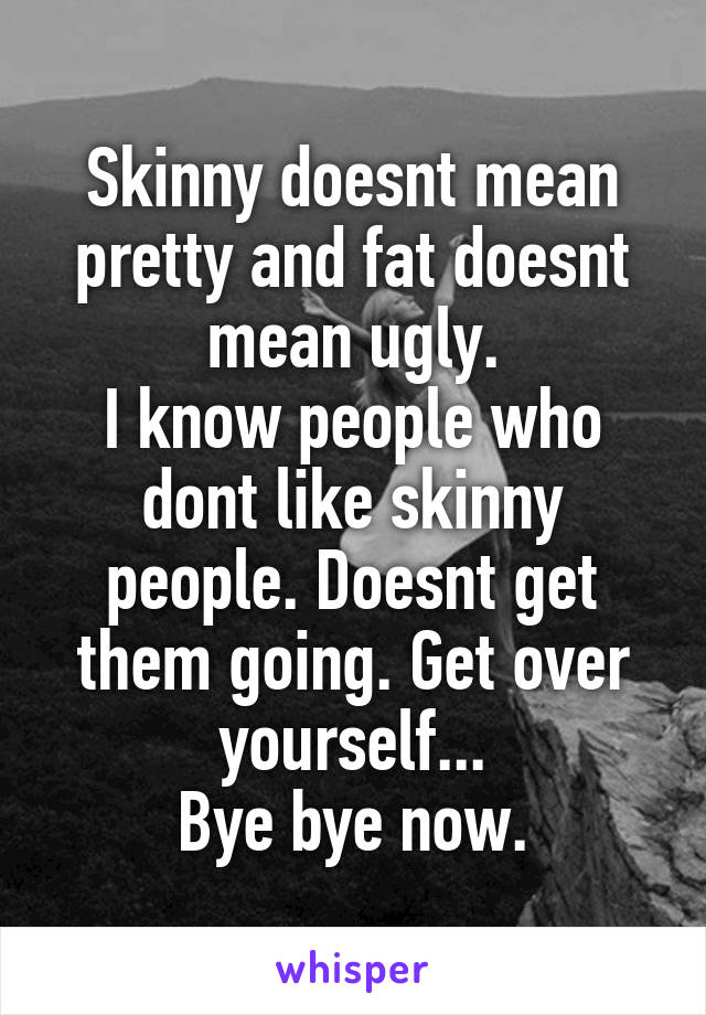 Skinny doesnt mean pretty and fat doesnt mean ugly.
I know people who dont like skinny people. Doesnt get them going. Get over yourself...
Bye bye now.