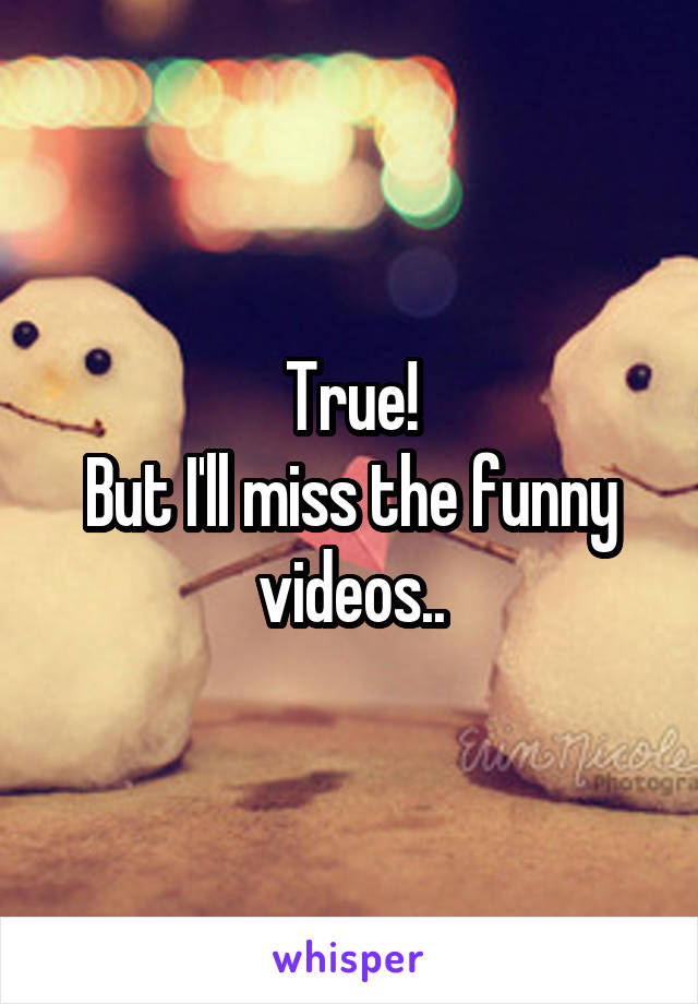 True!
But I'll miss the funny videos..