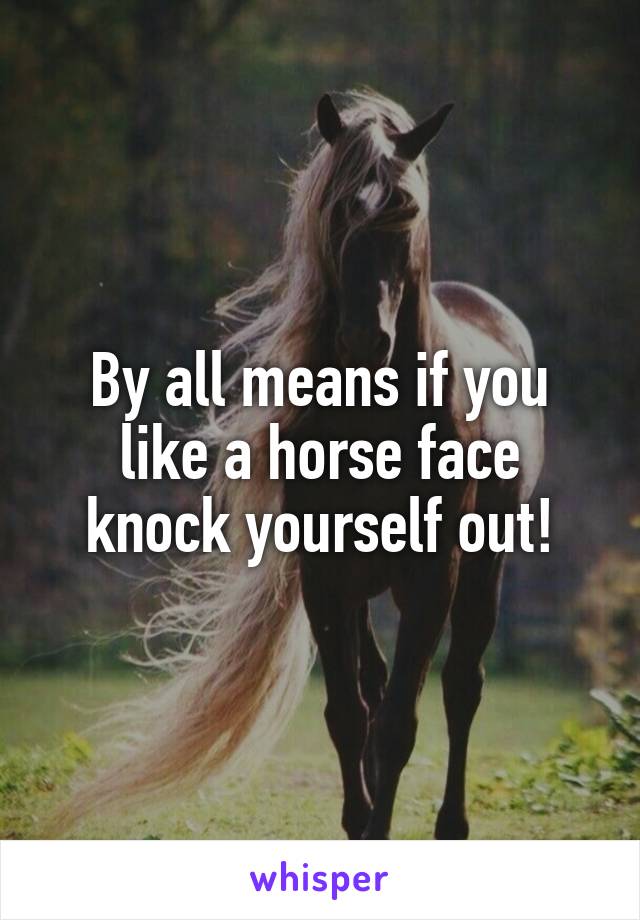 By all means if you like a horse face knock yourself out!