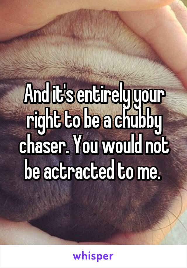 And it's entirely your right to be a chubby chaser. You would not be actracted to me. 