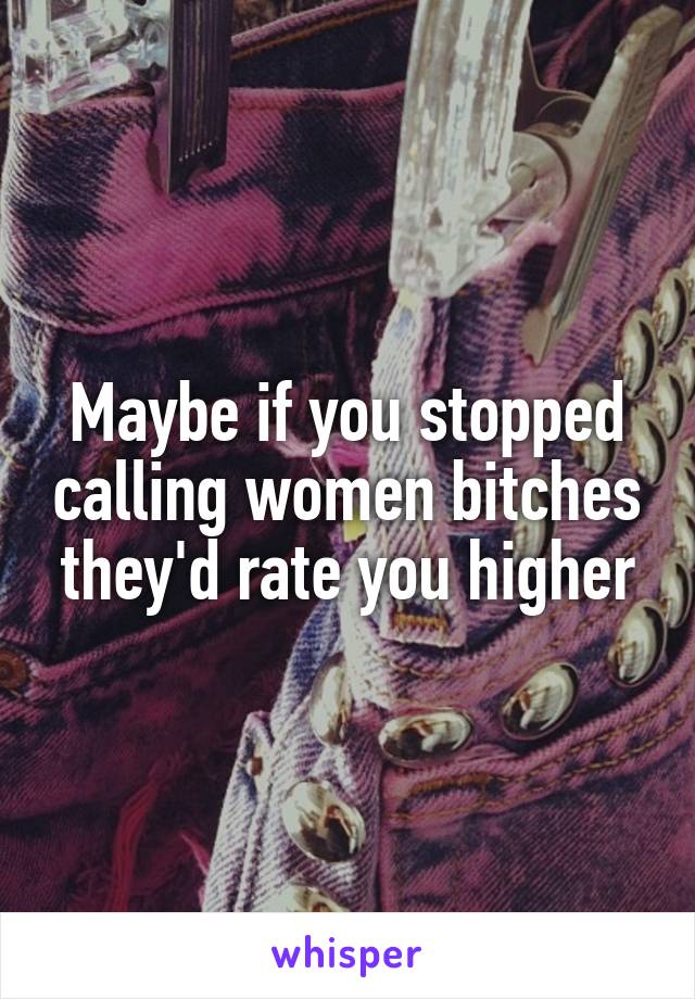 Maybe if you stopped calling women bitches they'd rate you higher