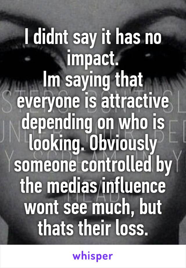 I didnt say it has no impact.
Im saying that everyone is attractive depending on who is looking. Obviously someone controlled by the medias influence wont see much, but thats their loss.