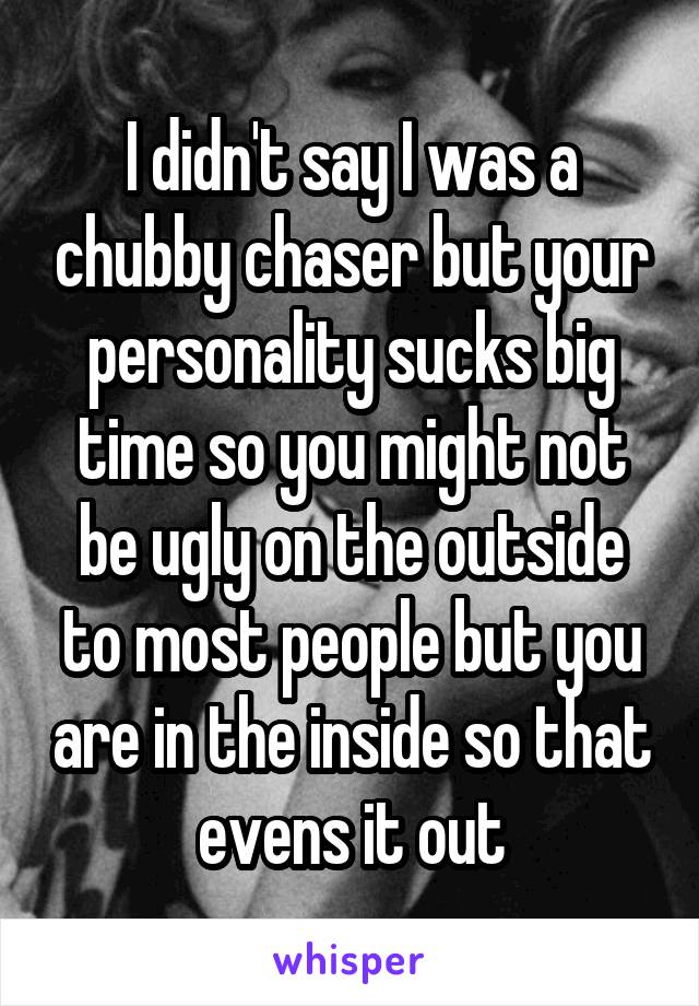 I didn't say I was a chubby chaser but your personality sucks big time so you might not be ugly on the outside to most people but you are in the inside so that evens it out