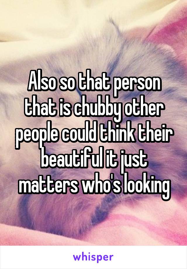 Also so that person that is chubby other people could think their beautiful it just matters who's looking