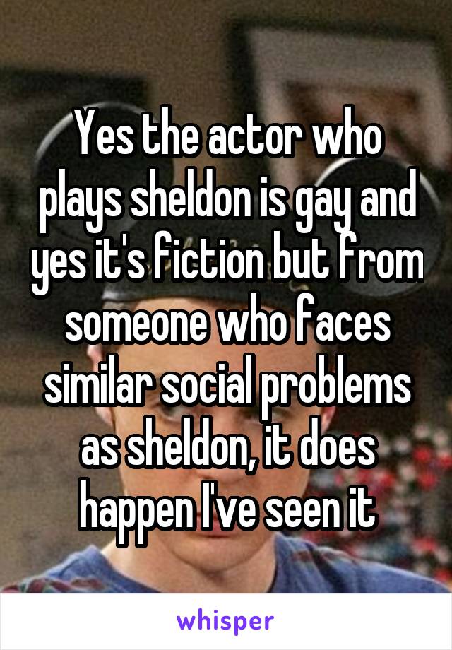 Yes the actor who plays sheldon is gay and yes it's fiction but from someone who faces similar social problems as sheldon, it does happen I've seen it