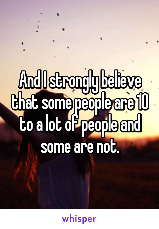 And I strongly believe that some people are 10 to a lot of people and some are not.