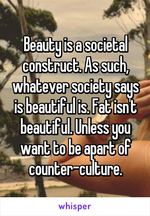 Beauty is a societal construct. As such, whatever society says is beautiful is. Fat isn't beautiful. Unless you want to be apart of counter-culture.