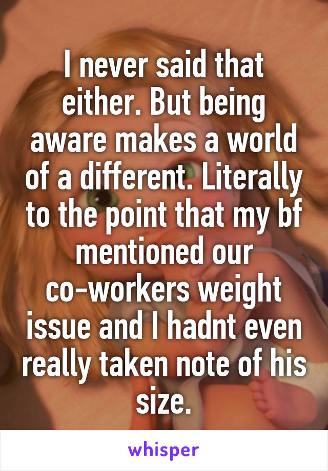 I never said that either. But being aware makes a world of a different. Literally to the point that my bf mentioned our co-workers weight issue and I hadnt even really taken note of his size.