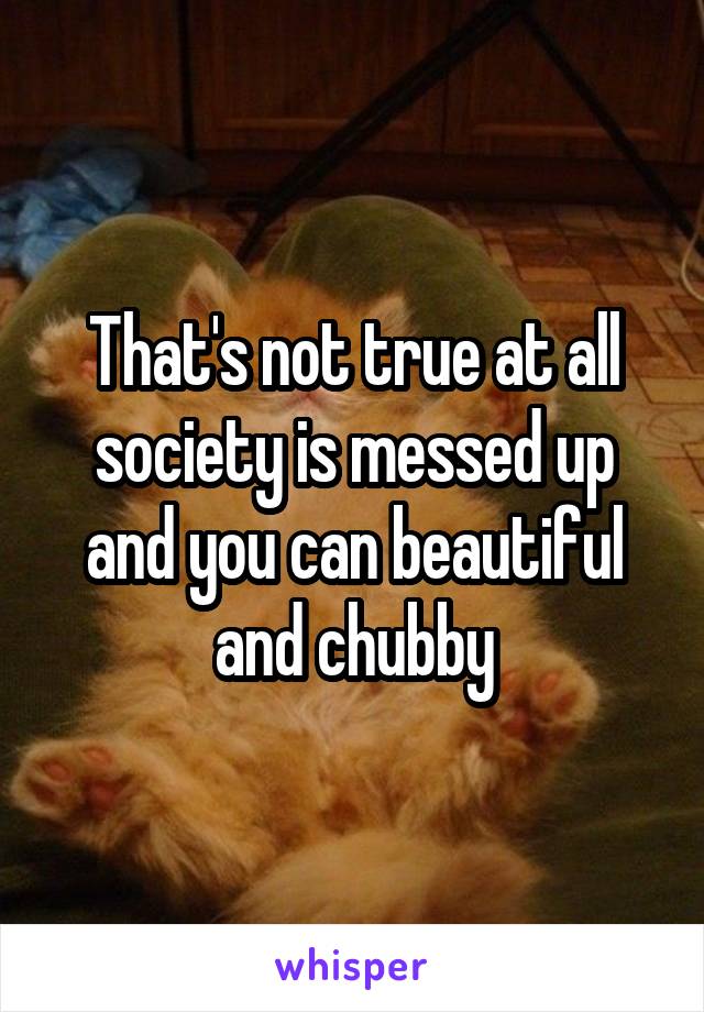 That's not true at all society is messed up and you can beautiful and chubby