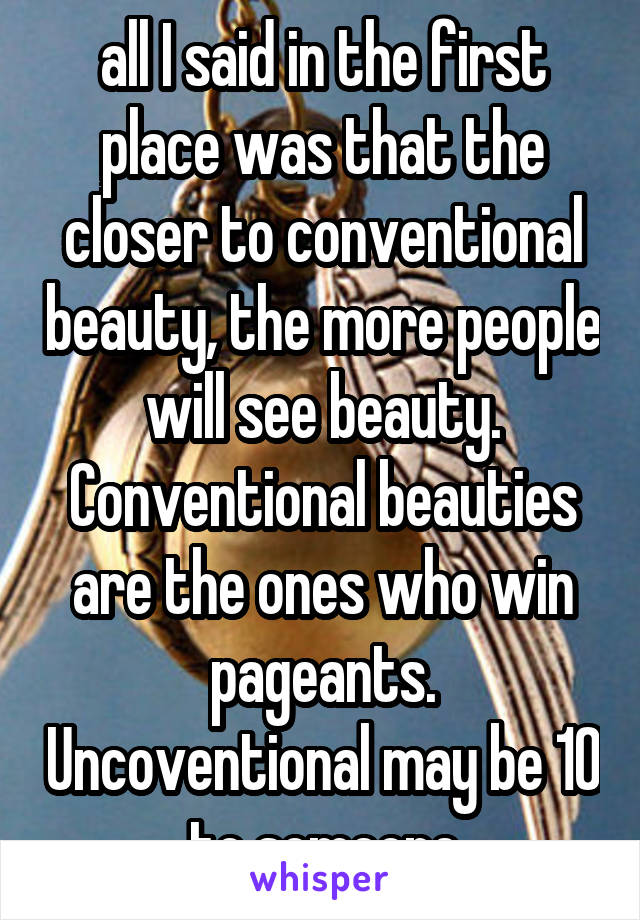 all I said in the first place was that the closer to conventional beauty, the more people will see beauty. Conventional beauties are the ones who win pageants. Uncoventional may be 10 to someone