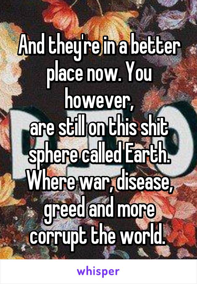 And they're in a better place now. You however,
are still on this shit sphere called Earth. Where war, disease, greed and more corrupt the world. 