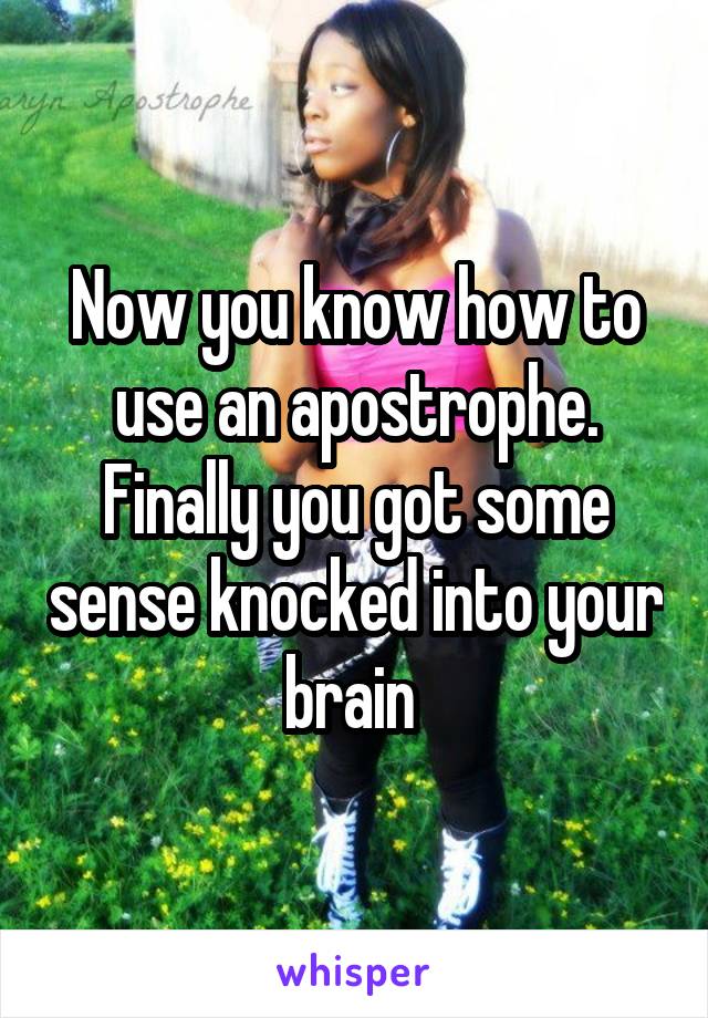 Now you know how to use an apostrophe. Finally you got some sense knocked into your brain 