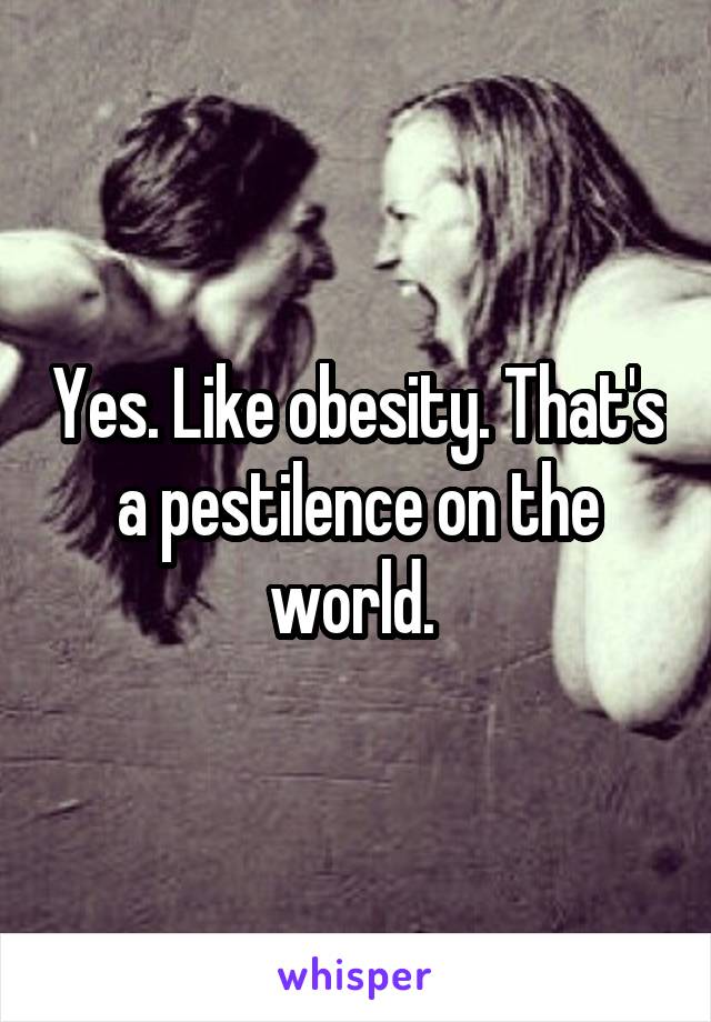 Yes. Like obesity. That's a pestilence on the world. 