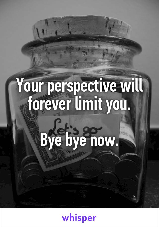 Your perspective will forever limit you.

Bye bye now.