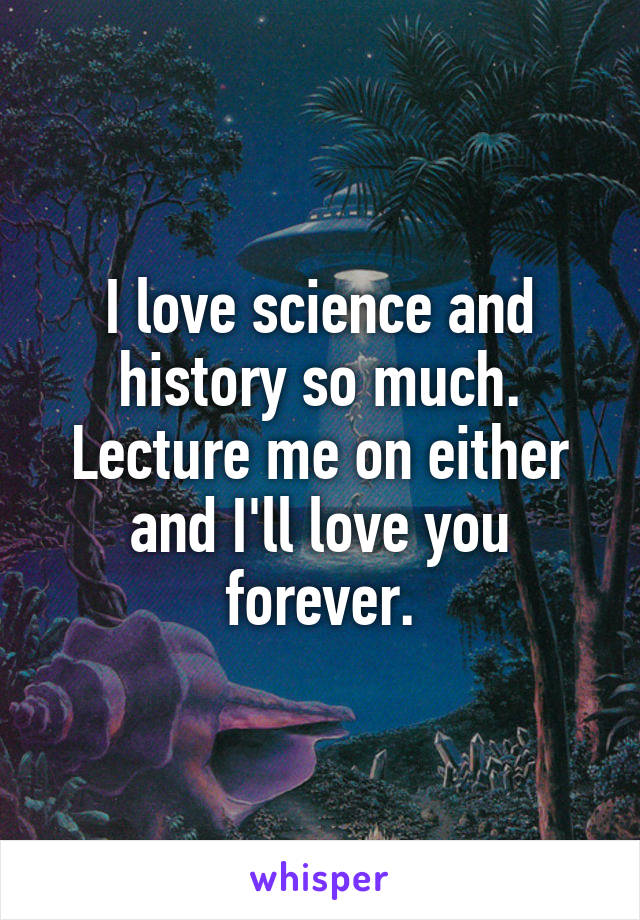 I love science and history so much. Lecture me on either and I'll love you forever.