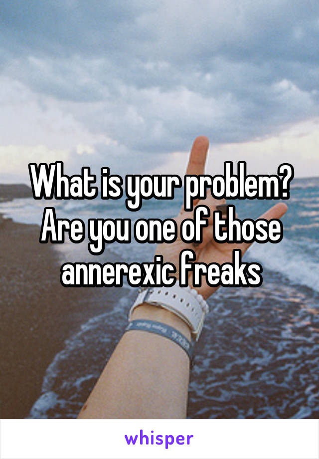 What is your problem? Are you one of those annerexic freaks