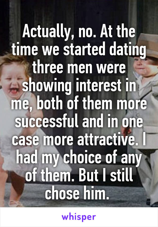 Actually, no. At the time we started dating three men were showing interest in me, both of them more successful and in one case more attractive. I had my choice of any of them. But I still chose him. 