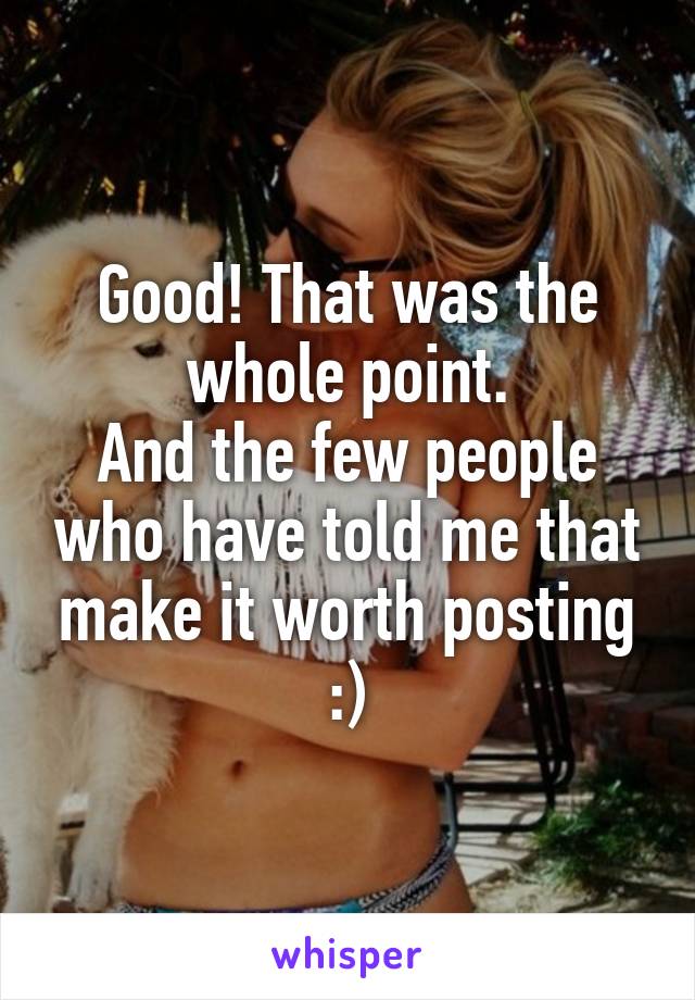 Good! That was the whole point.
And the few people who have told me that make it worth posting :)