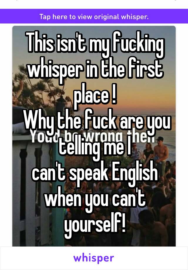 This isn't my fucking whisper in the first place !
 Why the fuck are you telling me I
can't speak English when you can't yourself!