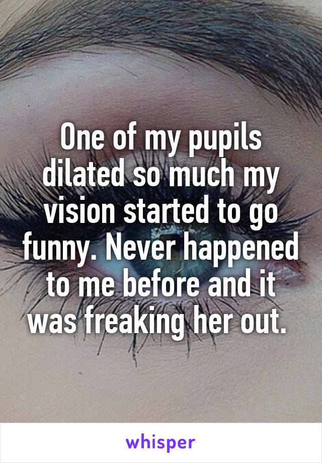 One of my pupils dilated so much my vision started to go funny. Never happened to me before and it was freaking her out. 