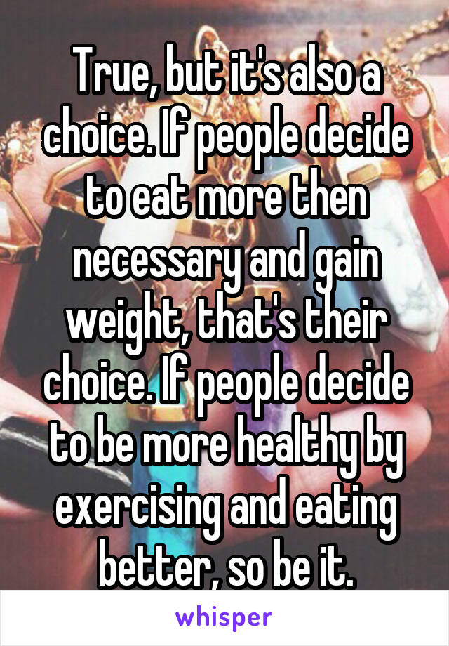 True, but it's also a choice. If people decide to eat more then necessary and gain weight, that's their choice. If people decide to be more healthy by exercising and eating better, so be it.