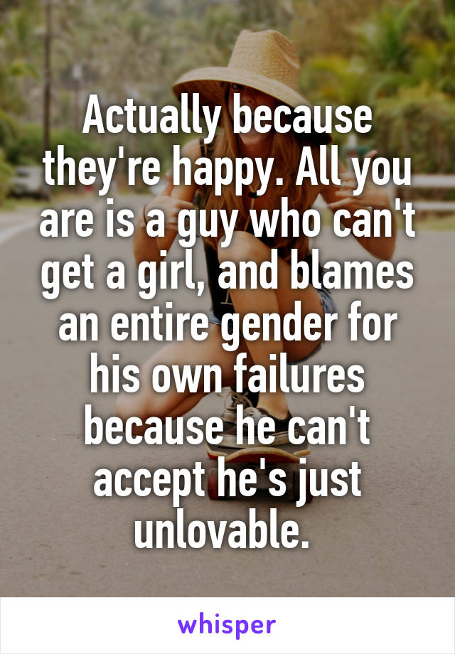 Actually because they're happy. All you are is a guy who can't get a girl, and blames an entire gender for his own failures because he can't accept he's just unlovable. 