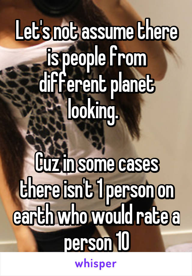 Let's not assume there is people from different planet looking.  

Cuz in some cases there isn't 1 person on earth who would rate a person 10