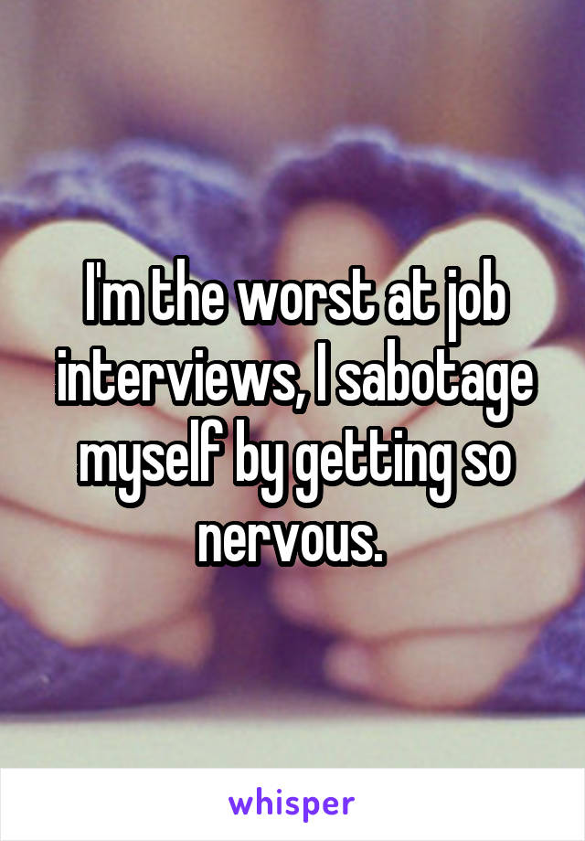 I'm the worst at job interviews, I sabotage myself by getting so nervous. 
