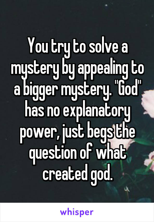 You try to solve a mystery by appealing to a bigger mystery. "God" has no explanatory power, just begs the question of what created god.