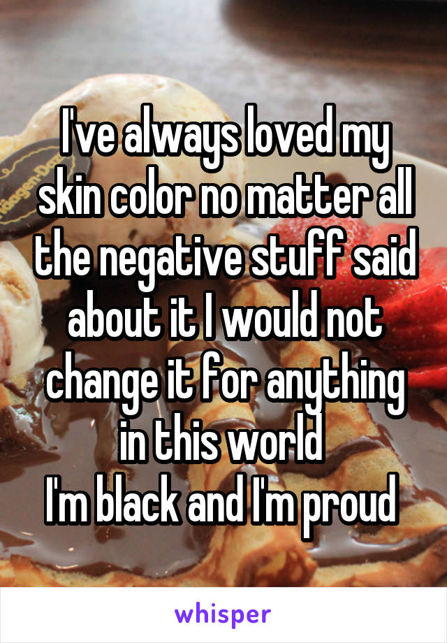 I've always loved my skin color no matter all the negative stuff said about it I would not change it for anything in this world 
I'm black and I'm proud 