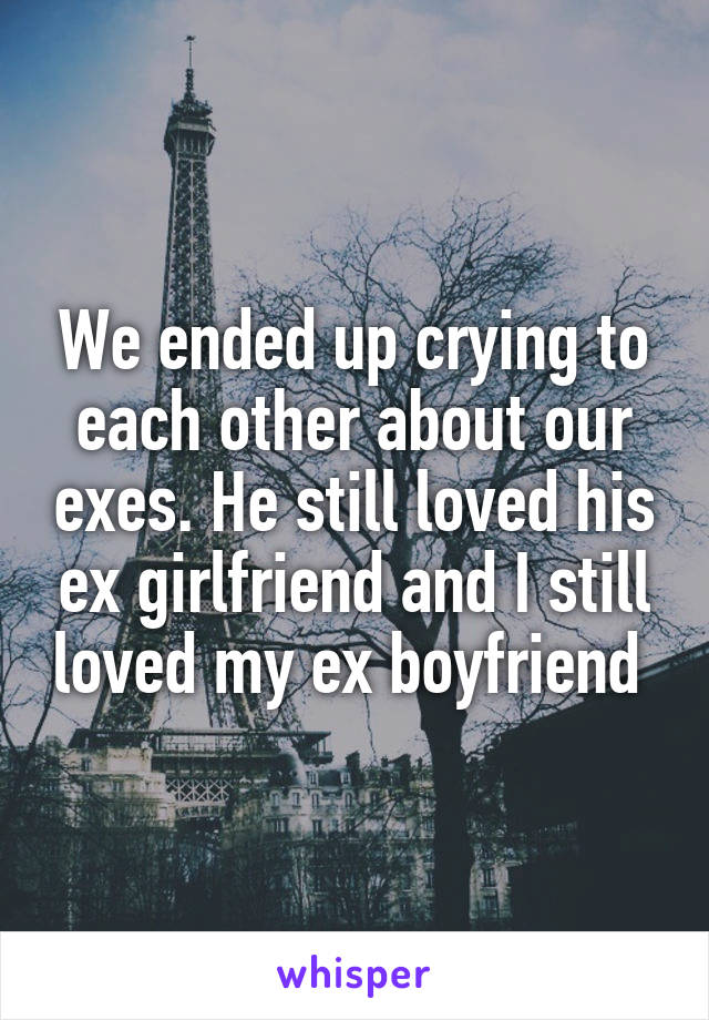 We ended up crying to each other about our exes. He still loved his ex girlfriend and I still loved my ex boyfriend 