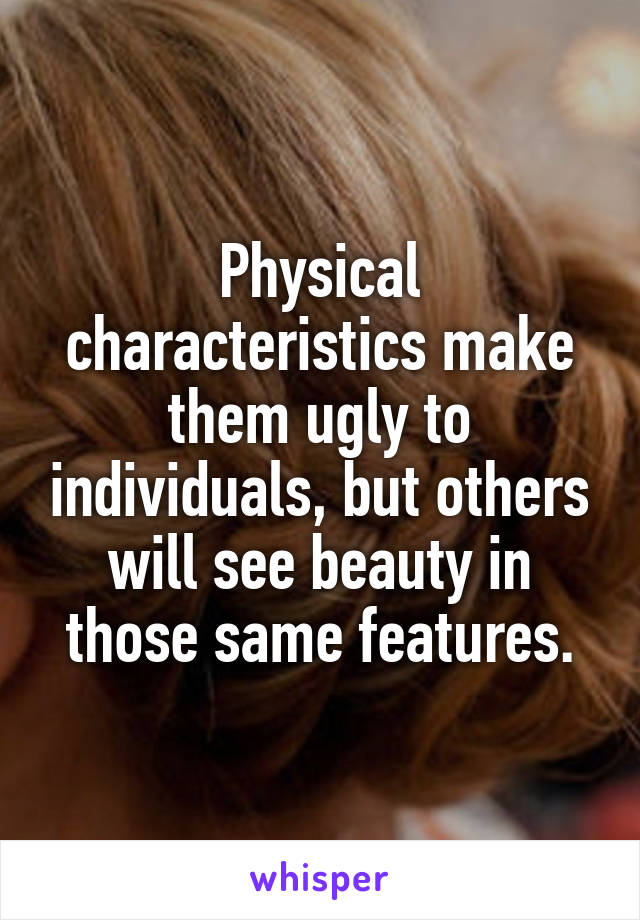 Physical characteristics make them ugly to individuals, but others will see beauty in those same features.