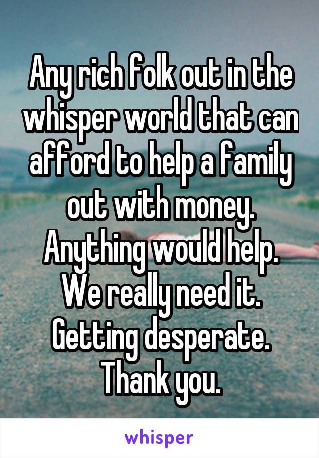 Any rich folk out in the whisper world that can afford to help a family out with money. Anything would help. We really need it. Getting desperate. Thank you.