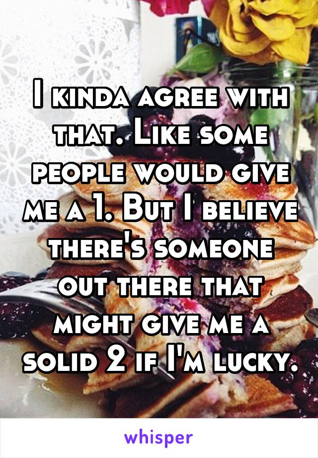 I kinda agree with that. Like some people would give me a 1. But I believe there's someone out there that might give me a solid 2 if I'm lucky.