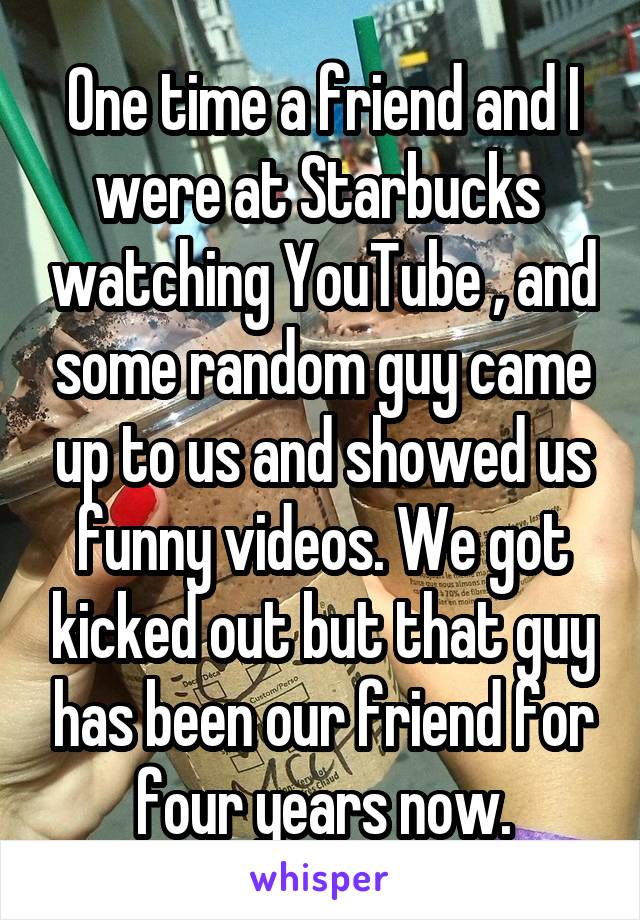 One time a friend and I were at Starbucks  watching YouTube , and some random guy came up to us and showed us funny videos. We got kicked out but that guy has been our friend for four years now.