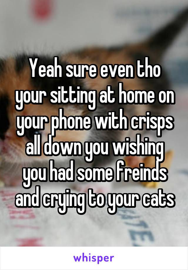 Yeah sure even tho your sitting at home on your phone with crisps all down you wishing you had some freinds and crying to your cats