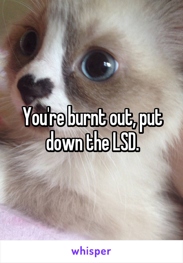 You're burnt out, put down the LSD.