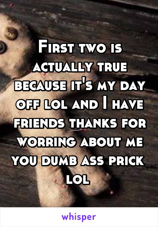 First two is actually true because it's my day off lol and I have friends thanks for worring about me you dumb ass prick  lol 