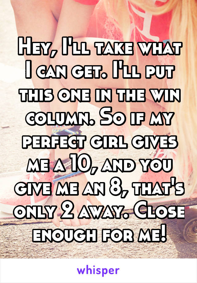 Hey, I'll take what I can get. I'll put this one in the win column. So if my perfect girl gives me a 10, and you give me an 8, that's only 2 away. Close enough for me!