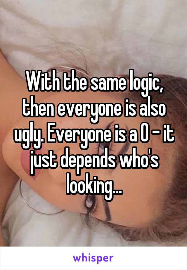 With the same logic, then everyone is also ugly. Everyone is a 0 - it just depends who's looking...