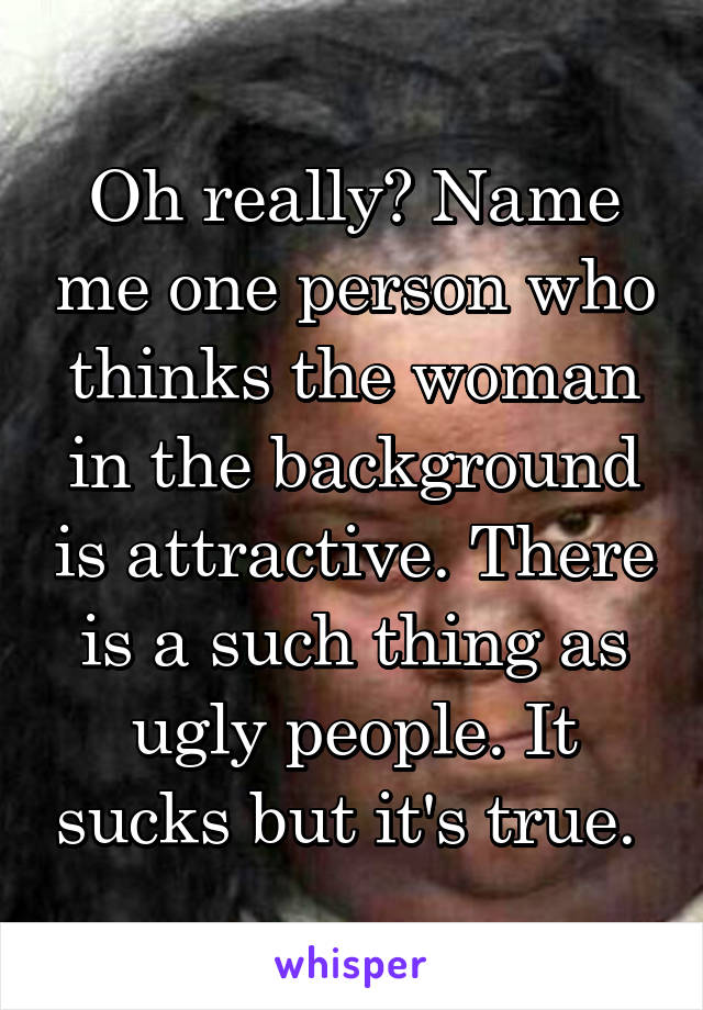 Oh really? Name me one person who thinks the woman in the background is attractive. There is a such thing as ugly people. It sucks but it's true. 