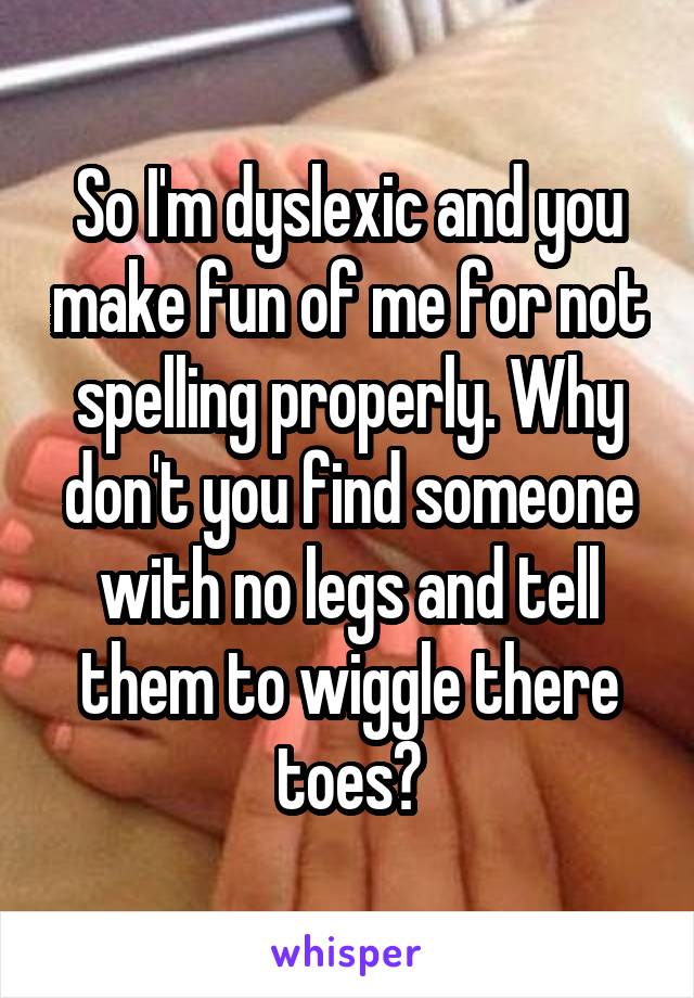 So I'm dyslexic and you make fun of me for not spelling properly. Why don't you find someone with no legs and tell them to wiggle there toes?