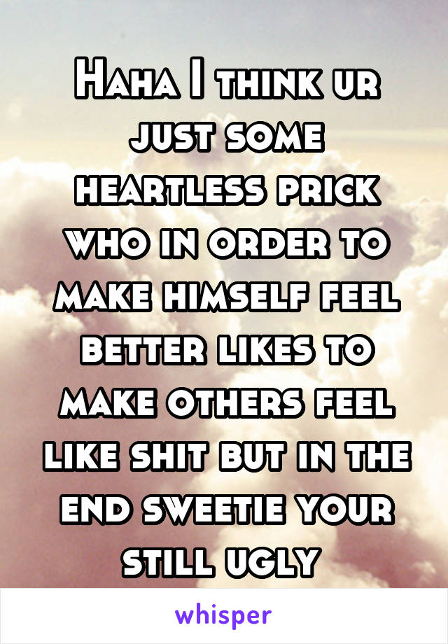 Haha I think ur just some heartless prick who in order to make himself feel better likes to make others feel like shit but in the end sweetie your still ugly 