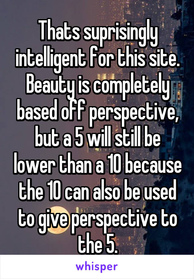 Thats suprisingly intelligent for this site. Beauty is completely based off perspective, but a 5 will still be lower than a 10 because the 10 can also be used to give perspective to the 5.