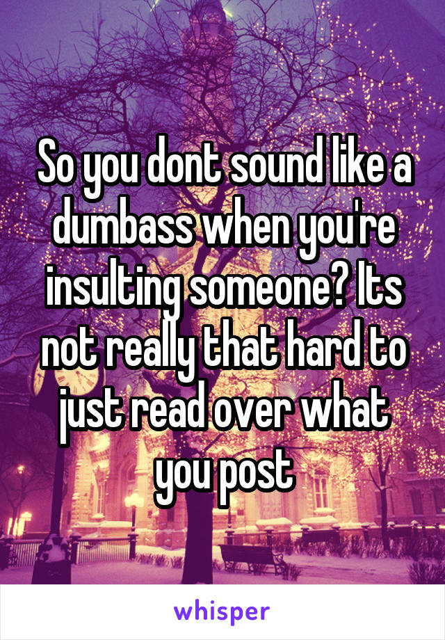 So you dont sound like a dumbass when you're insulting someone? Its not really that hard to just read over what you post