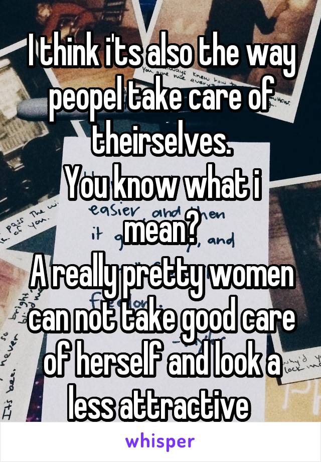 I think i'ts also the way peopel take care of theirselves.
You know what i mean?
A really pretty women can not take good care of herself and look a less attractive 