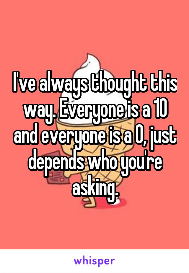 I've always thought this way. Everyone is a 10 and everyone is a 0, just depends who you're asking.